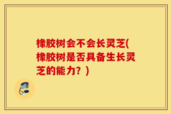 橡胶树会不会长灵芝(橡胶树是否具备生长灵芝的能力?)-第1张图片-灵芝之家 橡胶树会不会长灵芝(橡胶树是否具备生长灵芝的能力?)-第1张图片-灵芝之家