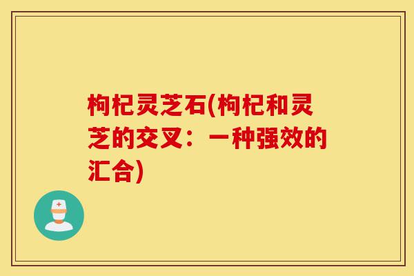 枸杞灵芝石(枸杞和灵芝的交叉:一种强效的汇合)-第1张图片-灵芝之家 枸杞灵芝石(枸杞和灵芝的交叉:一种强效的汇合)-第1张图片-灵芝之家