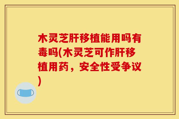 木灵芝肝移植能用吗有毒吗(木灵芝可作肝移植用药,安全性受争议)-第1张图片-灵芝之家 木灵芝肝移植能用吗有毒吗(木灵芝可作肝移植用药,安全性受争议)-第1张图片-灵芝之家