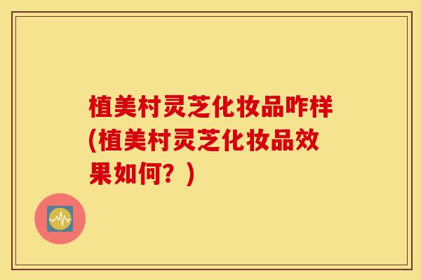 植美村灵芝化妆品咋样(植美村灵芝化妆品效果如何？)-第1张图片-灵芝之家