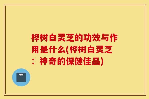 桦树白灵芝的功效与作用是什么(桦树白灵芝:神奇的保健佳品)-第1张图片-灵芝之家 桦树白灵芝的功效与作用是什么(桦树白灵芝:神奇的保健佳品)-第1张图片-灵芝之家