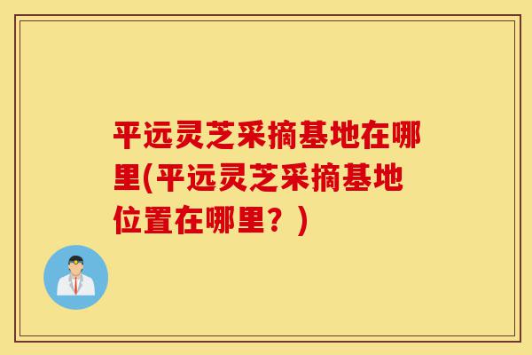 平远灵芝采摘基地在哪里(平远灵芝采摘基地位置在哪里?)-第1张图片-灵芝之家 平远灵芝采摘基地在哪里(平远灵芝采摘基地位置在哪里?)-第1张图片-灵芝之家