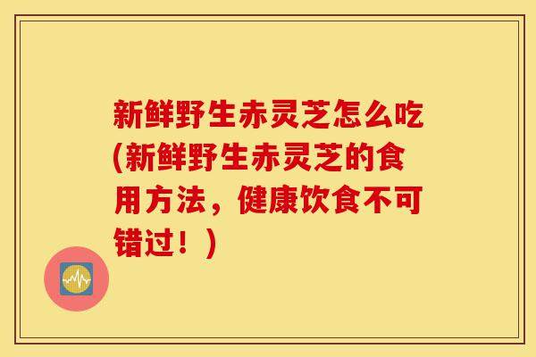 新鲜野生赤灵芝怎么吃(新鲜野生赤灵芝的食用方法,健康饮食不可错过!)-第1张图片-灵芝之家 新鲜野生赤灵芝怎么吃(新鲜野生赤灵芝的食用方法,健康饮食不可错过!)-第1张图片-灵芝之家