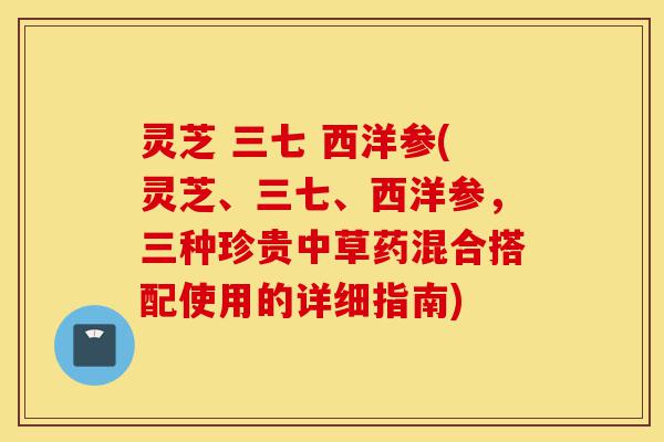 灵芝 三七 西洋参(灵芝、三七、西洋参,三种珍贵中草药混合搭配使用的详细指南)-第1张图片-灵芝之家 灵芝 三七 西洋参(灵芝、三七、西洋参,三种珍贵中草药混合搭配使用的详细指南)-第1张图片-灵芝之家