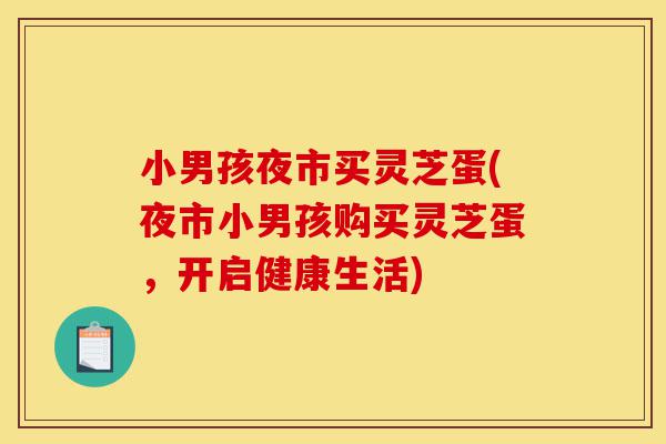 小男孩夜市买灵芝蛋(夜市小男孩购买灵芝蛋,开启健康生活)-第1张图片-灵芝之家 小男孩夜市买灵芝蛋(夜市小男孩购买灵芝蛋,开启健康生活)-第1张图片-灵芝之家