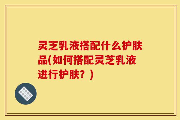 灵芝乳液搭配什么护肤品(如何搭配灵芝乳液进行护肤?)-第1张图片-灵芝之家 灵芝乳液搭配什么护肤品(如何搭配灵芝乳液进行护肤?)-第1张图片-灵芝之家