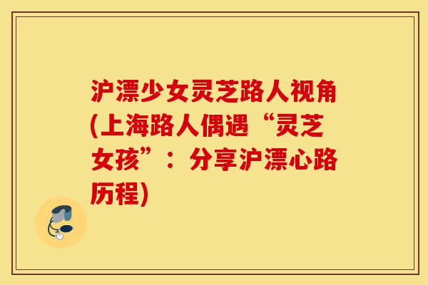 沪漂少女灵芝路人视角(上海路人偶遇“灵芝女孩”:分享沪漂心路历程)-第1张图片-灵芝之家 沪漂少女灵芝路人视角(上海路人偶遇“灵芝女孩”:分享沪漂心路历程)-第1张图片-灵芝之家