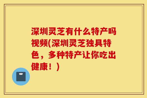 深圳灵芝有什么特产吗视频(深圳灵芝独具特色，多种特产让你吃出健康！)-第1张图片-灵芝之家