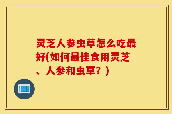 灵芝人参虫草怎么吃最好(如何最佳食用灵芝、人参和虫草？)-第1张图片-灵芝之家