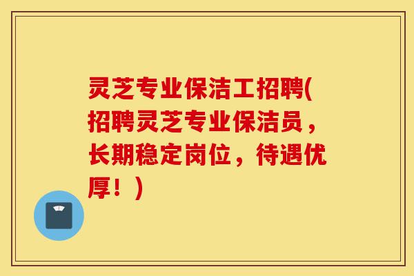 灵芝专业保洁工招聘(招聘灵芝专业保洁员,长期稳定岗位,待遇优厚!)-第1张图片-灵芝之家 灵芝专业保洁工招聘(招聘灵芝专业保洁员,长期稳定岗位,待遇优厚!)-第1张图片-灵芝之家