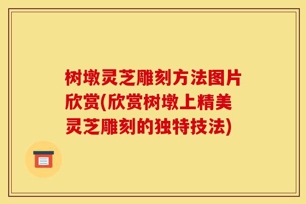 树墩灵芝雕刻方法图片欣赏(欣赏树墩上精美灵芝雕刻的独特技法)-第1张图片-灵芝之家