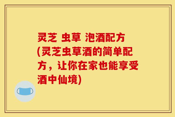 灵芝 虫草 泡酒配方(灵芝虫草酒的简单配方，让你在家也能享受酒中仙境)-第1张图片-灵芝之家