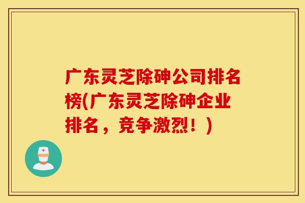 广东灵芝除砷公司排名榜(广东灵芝除砷企业排名,竞争激烈!)-第1张图片-灵芝之家 广东灵芝除砷公司排名榜(广东灵芝除砷企业排名,竞争激烈!)-第1张图片-灵芝之家