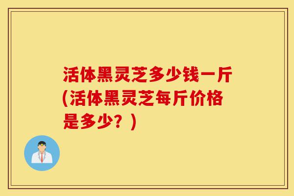 活体黑灵芝多少钱一斤(活体黑灵芝每斤价格是多少？)-第1张图片-灵芝之家