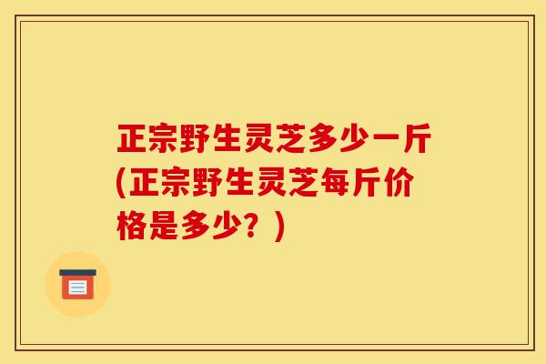 正宗野生灵芝多少一斤(正宗野生灵芝每斤价格是多少?)-第1张图片-灵芝之家 正宗野生灵芝多少一斤(正宗野生灵芝每斤价格是多少?)-第1张图片-灵芝之家