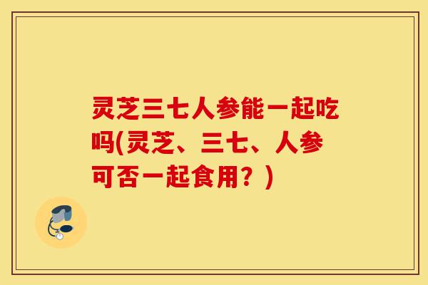 灵芝三七人参能一起吃吗(灵芝、三七、人参可否一起食用?)-第1张图片-灵芝之家 灵芝三七人参能一起吃吗(灵芝、三七、人参可否一起食用?)-第1张图片-灵芝之家