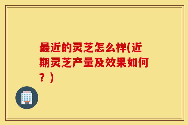 最近的灵芝怎么样(近期灵芝产量及效果如何?)-第1张图片-灵芝之家 最近的灵芝怎么样(近期灵芝产量及效果如何?)-第1张图片-灵芝之家