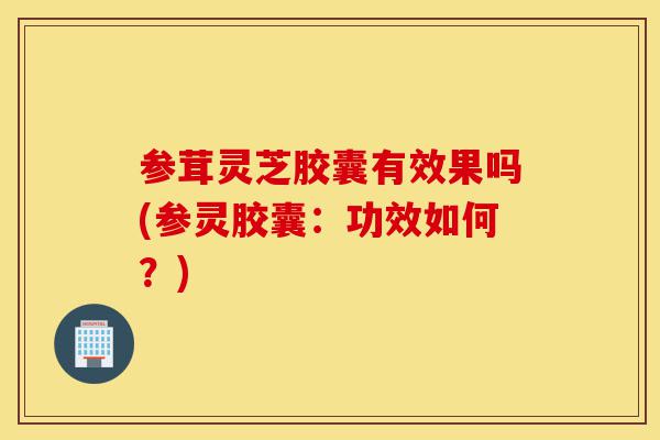 参茸灵芝胶囊有效果吗(参灵胶囊:功效如何?)-第1张图片-灵芝之家 参茸灵芝胶囊有效果吗(参灵胶囊:功效如何?)-第1张图片-灵芝之家