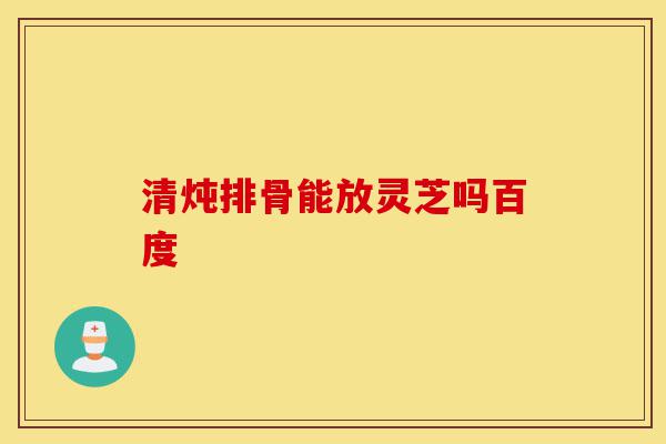 清炖排骨能放灵芝吗百度-第1张图片-灵芝之家 清炖排骨能放灵芝吗百度-第1张图片-灵芝之家