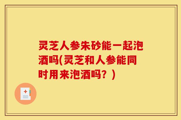 灵芝人参朱砂能一起泡酒吗(灵芝和人参能同时用来泡酒吗?)-第1张图片-灵芝之家 灵芝人参朱砂能一起泡酒吗(灵芝和人参能同时用来泡酒吗?)-第1张图片-灵芝之家