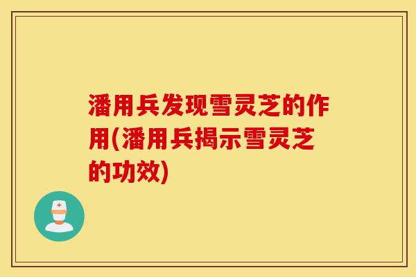 潘用兵发现雪灵芝的作用(潘用兵揭示雪灵芝的功效)-第1张图片-灵芝之家 潘用兵发现雪灵芝的作用(潘用兵揭示雪灵芝的功效)-第1张图片-灵芝之家