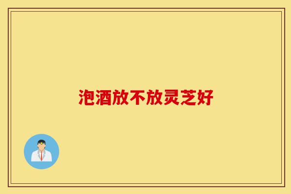 泡酒放不放灵芝好-第1张图片-灵芝之家 泡酒放不放灵芝好-第1张图片-灵芝之家