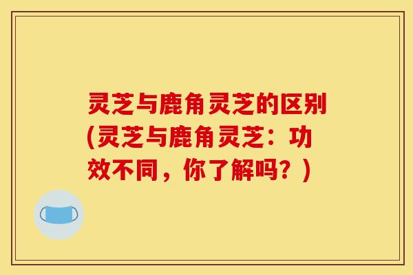 灵芝与鹿角灵芝的区别(灵芝与鹿角灵芝：功效不同，你了解吗？)-第1张图片-灵芝之家