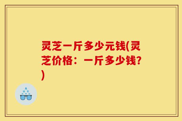 灵芝一斤多少元钱(灵芝价格:一斤多少钱?)-第1张图片-灵芝之家 灵芝一斤多少元钱(灵芝价格:一斤多少钱?)-第1张图片-灵芝之家