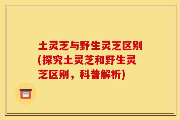 土灵芝与野生灵芝区别(探究土灵芝和野生灵芝区别,科普解析)-第1张图片-灵芝之家 土灵芝与野生灵芝区别(探究土灵芝和野生灵芝区别,科普解析)-第1张图片-灵芝之家