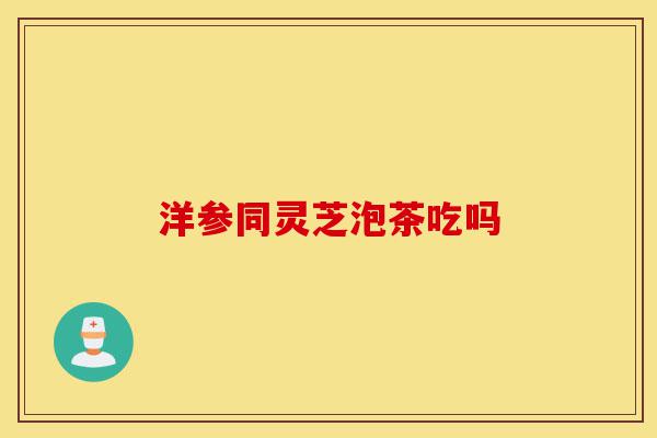 洋参同灵芝泡茶吃吗-第1张图片-灵芝之家 洋参同灵芝泡茶吃吗-第1张图片-灵芝之家
