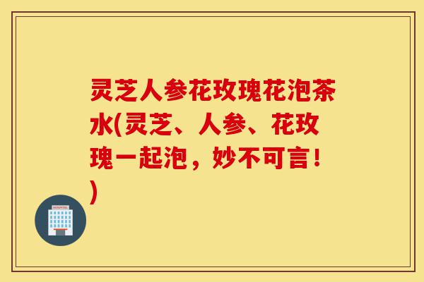 灵芝人参花玫瑰花泡茶水(灵芝、人参、花玫瑰一起泡,妙不可言!)-第1张图片-灵芝之家 灵芝人参花玫瑰花泡茶水(灵芝、人参、花玫瑰一起泡,妙不可言!)-第1张图片-灵芝之家