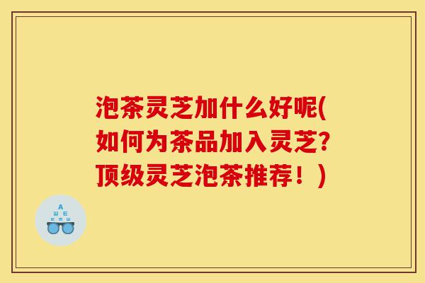 泡茶灵芝加什么好呢(如何为茶品加入灵芝?顶级灵芝泡茶推荐!)-第1张图片-灵芝之家 泡茶灵芝加什么好呢(如何为茶品加入灵芝?顶级灵芝泡茶推荐!)-第1张图片-灵芝之家