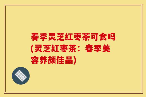 春季灵芝红枣茶可食吗(灵芝红枣茶:春季美容养颜佳品)-第1张图片-灵芝之家 春季灵芝红枣茶可食吗(灵芝红枣茶:春季美容养颜佳品)-第1张图片-灵芝之家