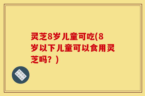 灵芝8岁儿童可吃(8岁以下儿童可以食用灵芝吗?)-第1张图片-灵芝之家 灵芝8岁儿童可吃(8岁以下儿童可以食用灵芝吗?)-第1张图片-灵芝之家
