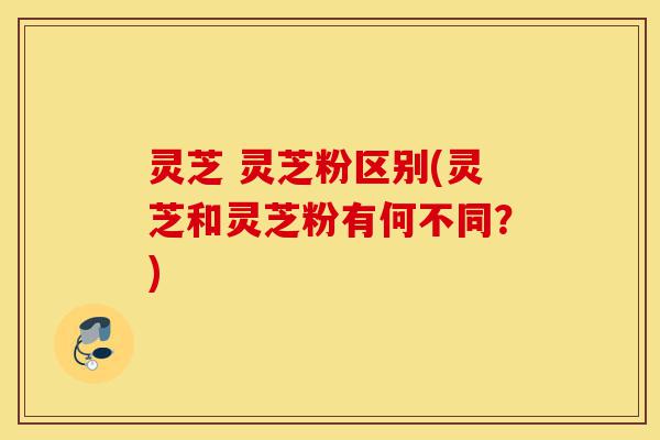 灵芝 灵芝粉区别(灵芝和灵芝粉有何不同?)-第1张图片-灵芝之家 灵芝 灵芝粉区别(灵芝和灵芝粉有何不同?)-第1张图片-灵芝之家