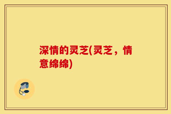 深情的灵芝(灵芝，情意绵绵)-第1张图片-灵芝之家