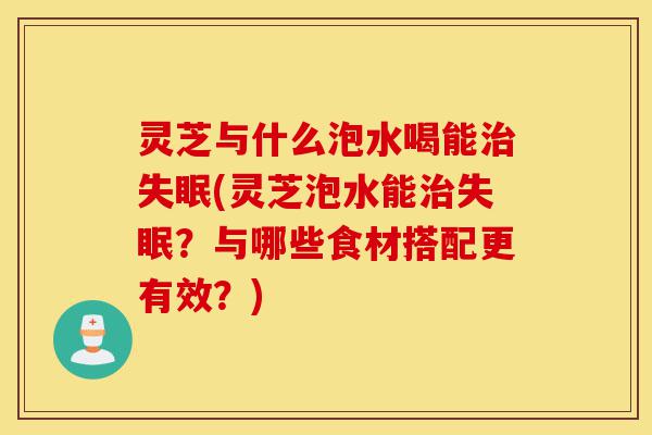 灵芝与什么泡水喝能治失眠(灵芝泡水能治失眠？与哪些食材搭配更有效？)-第1张图片-灵芝之家