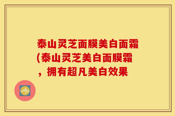泰山灵芝面膜美白面霜(泰山灵芝美白面膜霜,拥有超凡美白效果-第1张图片-灵芝之家 泰山灵芝面膜美白面霜(泰山灵芝美白面膜霜,拥有超凡美白效果-第1张图片-灵芝之家