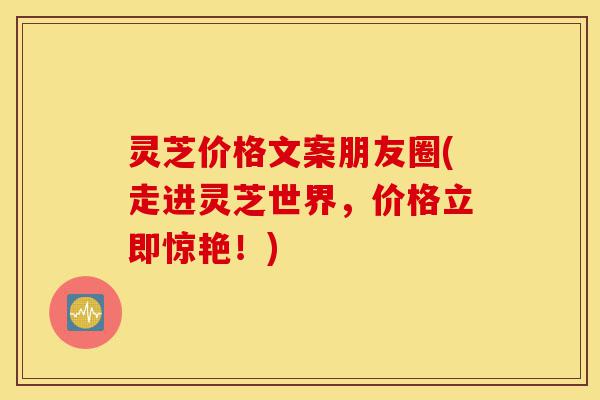 灵芝价格文案朋友圈(走进灵芝世界,价格立即惊艳!)-第1张图片-灵芝之家 灵芝价格文案朋友圈(走进灵芝世界,价格立即惊艳!)-第1张图片-灵芝之家