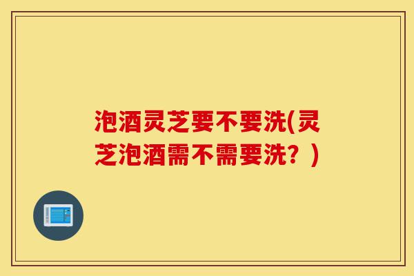 泡酒灵芝要不要洗(灵芝泡酒需不需要洗?)-第1张图片-灵芝之家 泡酒灵芝要不要洗(灵芝泡酒需不需要洗?)-第1张图片-灵芝之家