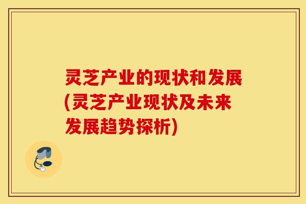 灵芝产业的现状和发展(灵芝产业现状及未来发展趋势探析)-第1张图片-灵芝之家 灵芝产业的现状和发展(灵芝产业现状及未来发展趋势探析)-第1张图片-灵芝之家