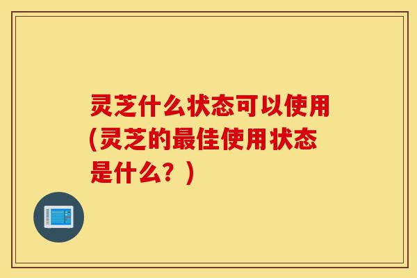 灵芝什么状态可以使用(灵芝的最佳使用状态是什么?)-第1张图片-灵芝之家 灵芝什么状态可以使用(灵芝的最佳使用状态是什么?)-第1张图片-灵芝之家
