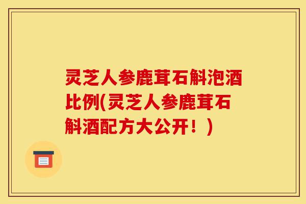 灵芝人参鹿茸石斛泡酒比例(灵芝人参鹿茸石斛酒配方大公开!)-第1张图片-灵芝之家 灵芝人参鹿茸石斛泡酒比例(灵芝人参鹿茸石斛酒配方大公开!)-第1张图片-灵芝之家
