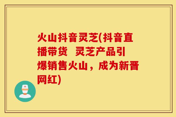 火山抖音灵芝(抖音直播带货 灵芝产品引爆销售火山,成为新晋网红)-第1张图片-灵芝之家 火山抖音灵芝(抖音直播带货 灵芝产品引爆销售火山,成为新晋网红)-第1张图片-灵芝之家