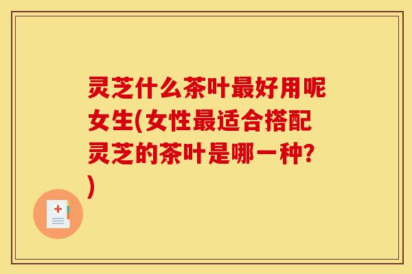 灵芝什么茶叶最好用呢女生(女性最适合搭配灵芝的茶叶是哪一种?)-第1张图片-灵芝之家 灵芝什么茶叶最好用呢女生(女性最适合搭配灵芝的茶叶是哪一种?)-第1张图片-灵芝之家