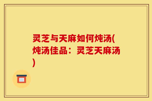 灵芝与天麻如何炖汤(炖汤佳品:灵芝天麻汤)-第1张图片-灵芝之家 灵芝与天麻如何炖汤(炖汤佳品:灵芝天麻汤)-第1张图片-灵芝之家