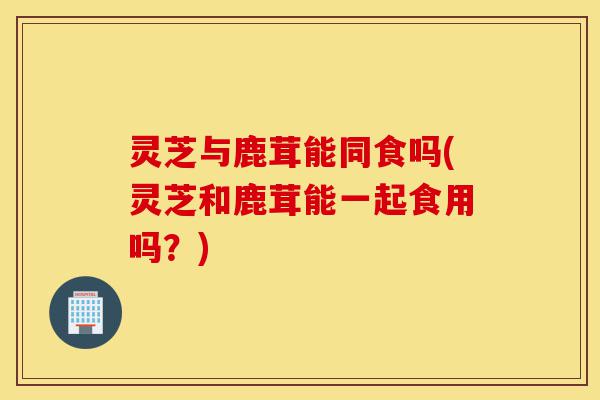 灵芝与鹿茸能同食吗(灵芝和鹿茸能一起食用吗?)-第1张图片-灵芝之家 灵芝与鹿茸能同食吗(灵芝和鹿茸能一起食用吗?)-第1张图片-灵芝之家