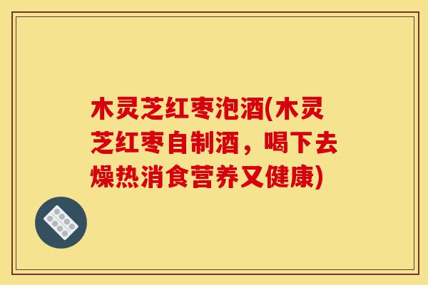 木灵芝红枣泡酒(木灵芝红枣自制酒,喝下去燥热消食营养又健康)-第1张图片-灵芝之家 木灵芝红枣泡酒(木灵芝红枣自制酒,喝下去燥热消食营养又健康)-第1张图片-灵芝之家