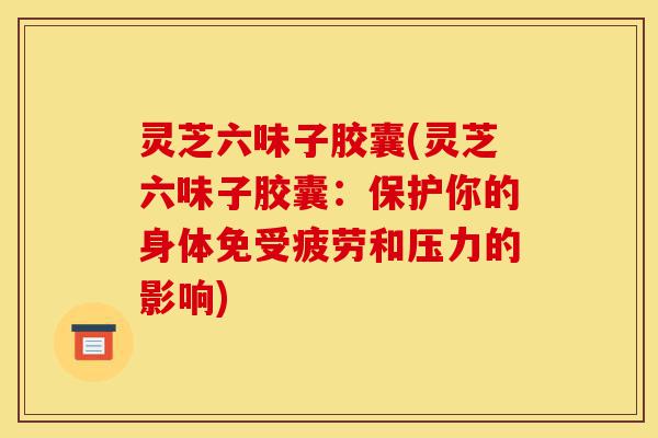 灵芝六味子胶囊(灵芝六味子胶囊:保护你的身体免受疲劳和压力的影响)-第1张图片-灵芝之家 灵芝六味子胶囊(灵芝六味子胶囊:保护你的身体免受疲劳和压力的影响)-第1张图片-灵芝之家