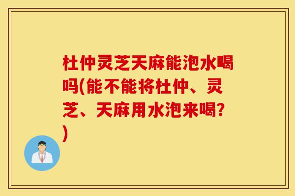 杜仲灵芝天麻能泡水喝吗(能不能将杜仲、灵芝、天麻用水泡来喝？)-第1张图片-灵芝之家